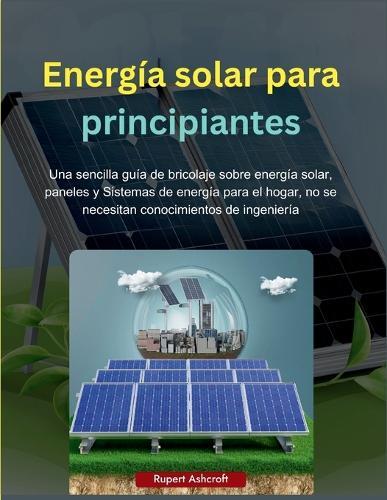Energía solar para principiantes: Una sencilla guía de bricolaje sobre energía solar, paneles y Sistemas de energía para el hogar, no se necesitan conocimientos de ingeniería