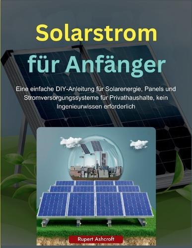 Solarstrom für Anfänger: Eine einfache DIY-Anleitung für Solarenergie, Panels und Stromversorgungssysteme für Privathaushalte, kein Ingenieurwissen erforderlich