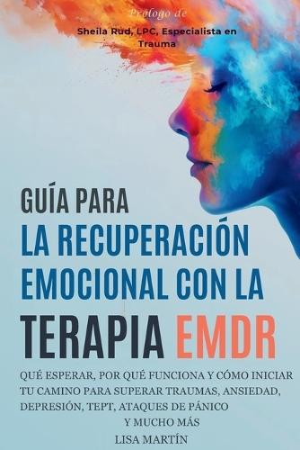 Guía Para La Recuperación Emocional Con La Terapia EMDR: Qué Esperar, Por Qué Funciona Y Cómo Iniciar Tu Camino Para Superar Traumas, Ansiedad, Depresión, Tept, Ataques de Pánico Y Mucho Más