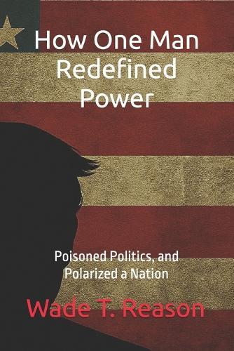 How One Man Redefined Power: Poisoned Politics, and Polarized a Nation