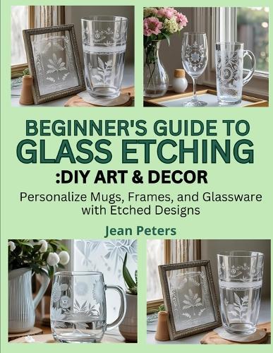 Beginner's Guide to Glass Etching: DIY ART & DECOR: personalize mugs, frames, and glassware with etched designs