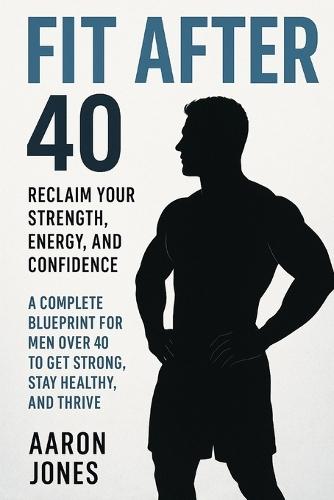 Fit After 40: A Complete Blueprint for Men Over 40 to Get Strong, Stay Healthy, and Thrive