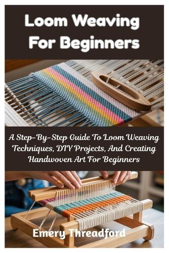 Loom Weaving For Beginners: A Step-By-Step Guide To Loom Weaving Techniques, DIY Projects, And Creating Handwoven Art For Beginners