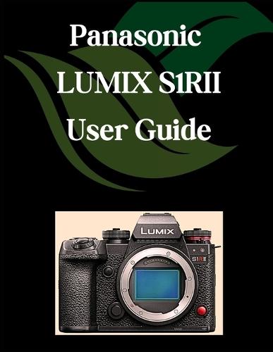Panasonic LUMIX S1RII User Guide: A Comprehensive and Detailed Manual for Photographers and Creatives for Beginners and Seniors, Troubleshooting Tips, and Advanced Settings Explained