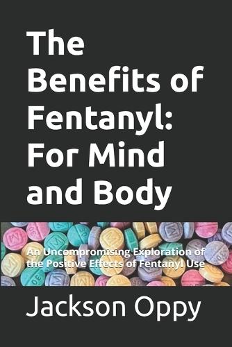 The Benefits of Fentanyl: For Mind and Body: An Uncompromising Exploration of the Positive Effects of Fentanyl Use
