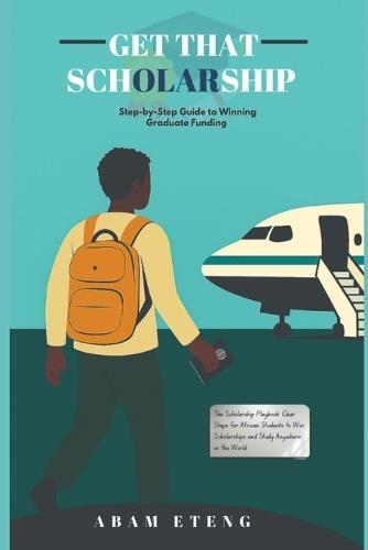 Get That Scholarship: Funding Your Dreams: The Complete Scholarship Guide for African Youth