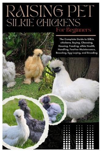 Raising Pet Silkie Chickens for Beginners: The Complete Guide to Silkie Chickens, Buying, Choosing, Housing, Feeding, Silkie Health, Handling, Feather Maintenance, Brooding, Egg Laying, and Breeding