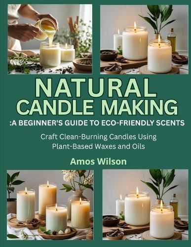 Natural Candle Making: A BEGINNER'S GUIDE TO ECO-FRIENDLY SCENTS: Craft Clean-Burning Candles Using Plant-Based Waxes and Oils