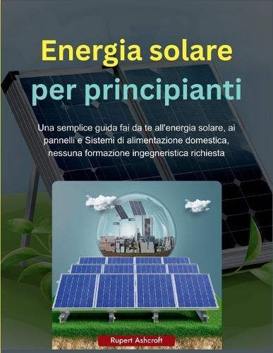 Energia solare per principianti: Una semplice guida fai da te all'energia solare, ai pannelli e Sistemi di alimentazione domestica, nessuna formazione ingegneristica richiesta