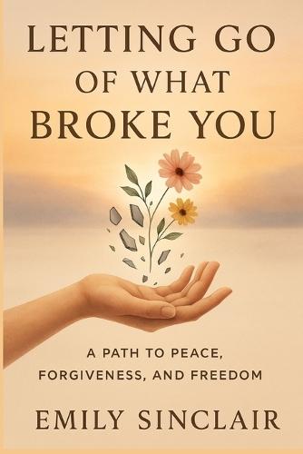 Letting Go of What Broke You: A Path to Peace, Forgiveness, and Freedom