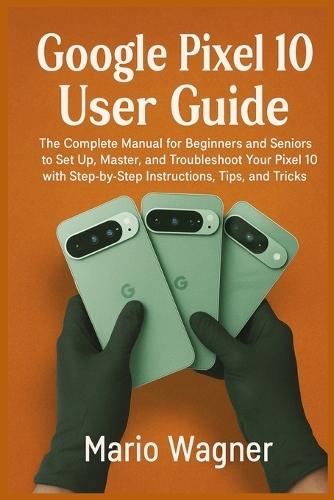 Google Pixel 10 User Guide: The Complete Manual for Beginners and Seniors to Set Up, Master, and Troubleshoot Your Pixel 10 with Step-by-Step Instructions, Tips, and Tricks