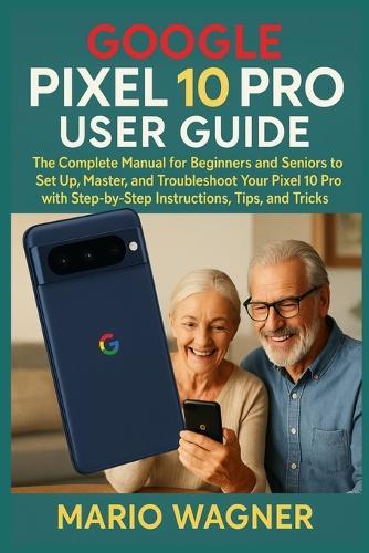 Google Pixel 10 Pro User Guide: The Complete Manual for Beginners and Seniors to Set Up, Master, and Troubleshoot Your Pixel 10 Pro with Step-by-Step Instructions, Tips, and Tricks