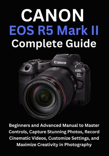 Canon EOS R5 Mark II Complete Guide: Beginners and Advanced Manual to Master Controls, Capture Stunning Photos, Record Cinematic Videos, Customize Settings, and Maximize Creativity in Photography