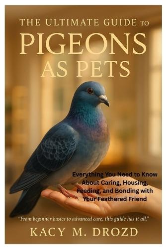 The Ultimate Guide to Pigeons as Pets: Everything You Need to Know About Caring, Housing, Feeding, and Bonding with Your Feathered Friend