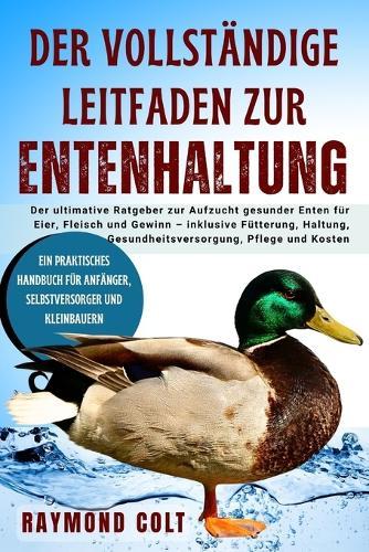 Der Vollständige Leitfaden Zur Entenhaltung: Der ultimative Ratgeber zur Aufzucht gesunder Enten für Eier, Fleisch und Gewinn - inklusive Fütterung, Haltung, Gesundheitsversorgung, Pflege und Kosten