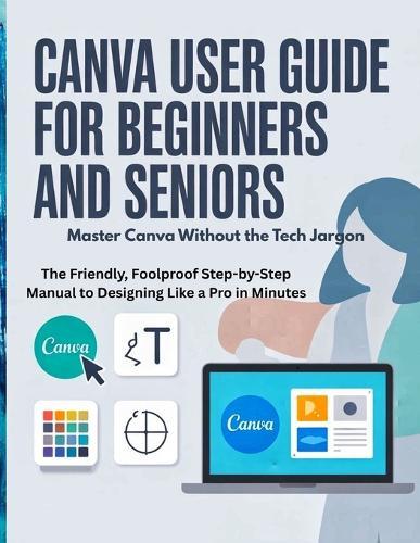 Canva User Guide for Beginners and Seniors: Master Canva Without the Tech Jargon - The Friendly, Foolproof Step-by-Step Manual to Designing Like a Pro in Minutes