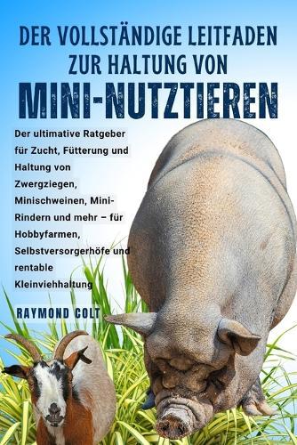 Der Vollständige Leitfaden Zur Haltung Von Mini-Nutztieren: Der ultimative Ratgeber für Zucht, Fütterung und Haltung von Zwergziegen, Minischweinen, Mini-Rindern und mehr - für Hobbyfarmen, Selbstversorgerhöfe und rentable Kleinviehhaltung