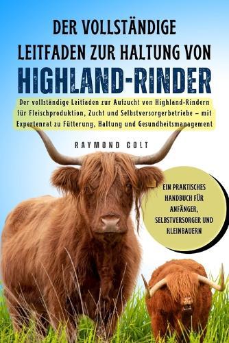 Der vollständige Leitfaden zur Haltung von Highland-Rinder: Der vollständige Leitfaden zur Aufzucht von Highland-Rindern für Fleischproduktion, Zucht und Selbstversorgerbetriebe - mit Expertenrat zu Fütterung, Haltung und Gesundheitsmanagement
