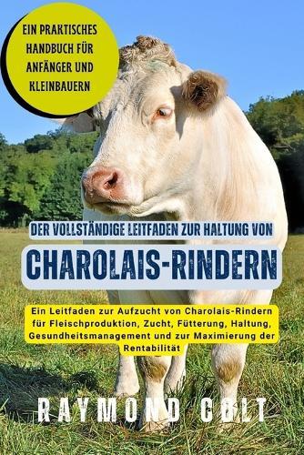 Der vollständige Leitfaden zur Haltung von Charolais-Rindern: Ein Leitfaden zur Aufzucht von Charolais-Rindern für Fleischproduktion, Zucht, Fütterung, Haltung, Gesundheitsmanagement und zur Maximierung der Rentabilität
