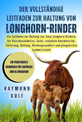 Der vollständige Leitfaden zur Haltung von Longhorn-Rinder: Ein Leitfaden zur Haltung von Texas Longhorn-Rindern für Fleischproduktion, Zucht, rentablen Ranchbetrieb, Fütterung, Haltung, Herdengesundheit und pflegeleichte Landwirtschaft