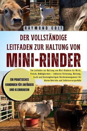 Der vollständige Leitfaden zur Haltung von Mini-Rinder: Ein Leitfaden zur Haltung von Mini-Rindern für Milch, Fleisch, Hobbyfarmen - inklusive Fütterung, Haltung, Zucht und kostengünstigem Herdenmanagement für kleine Betriebe und Selbstversorgerhöfe