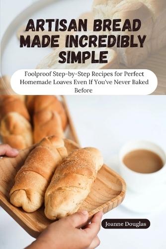 Artisan Bread Made Incredibly Simple: Foolproof Step-by-Step Recipes for Perfect Homemade Loaves Even If You've Never Baked Before