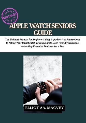 Apple Watch Senior Guide: The Ultimate Manual for Beginners: Easy Step-by-Step Instructions to Master Your Smartwatch with Complete, User-Friendly Guidance, Unlocking Essential Features for a Fun