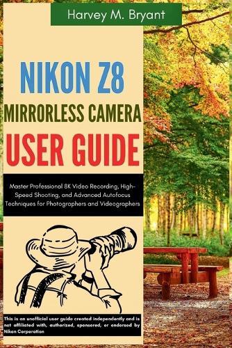 Nikon Z8 Mirrorless Camera User Guide: Master Professional 8K Video Recording, High-Speed Shooting, and Advanced Autofocus Techniques for Photographers and Videographers