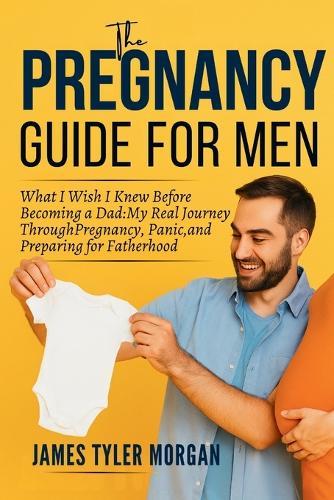 The Pregnancy Guide For Men: What I Wish I Knew Before Becoming a Dad: My Real Journey Through Pregnancy, Panic, and Preparing for Fatherhood