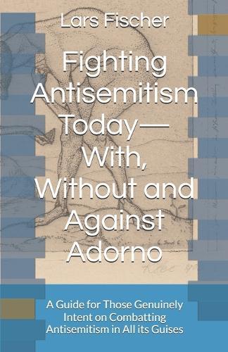 Fighting Antisemitism Today-With, Without and Against Adorno: A Guide for Those Genuinely Intent on Combatting Antisemitism in All its Guises