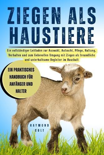 Ziegen ALS Haustiere: Ein vollständiger Leitfaden zur Auswahl, Aufzucht, Pflege, Haltung, Verhalten und zum liebevollen Umgang mit Ziegen als freundliche und unterhaltsame Begleiter im Haushalt