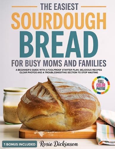 The Easiest Sourdough Bread for Busy Moms and Families: A Beginner's Guide with a Foolproof Starter Plan, Delicious Recipes, Clear Photos and a Troubleshooting Section to Stop Wasting