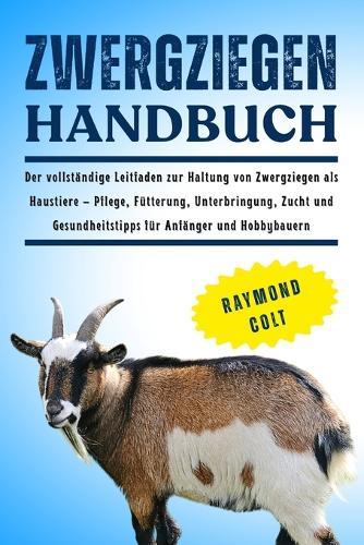 Zwergziegen Handbuch: Der vollständige Leitfaden zur Haltung von Zwergziegen als Haustiere - Pflege, Fütterung, Unterbringung, Zucht und Gesundheitstipps für Anfänger und Hobbybauern