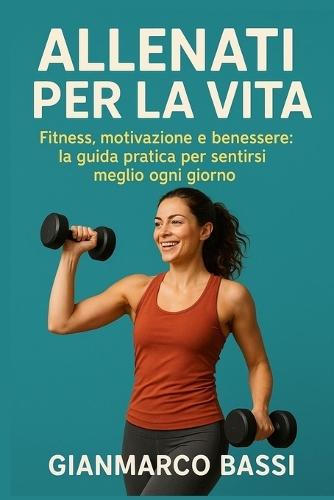 Allenati per la Vita: Fitness, motivazione e benessere: la guida pratica per sentirsi meglio ogni giorno
