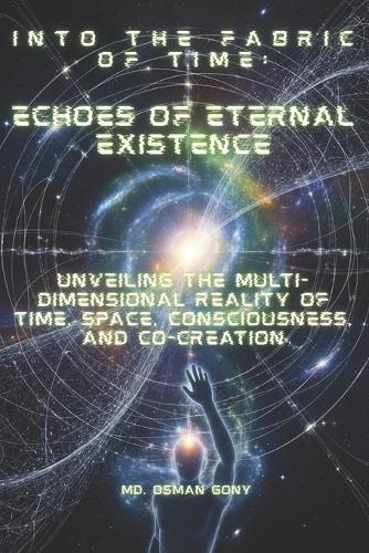 Into the Fabric of Time: Echoes of Eternal Existence: Unveiling the Multi-Dimensional Reality of Time, Space, Consciousness, and Co-creation