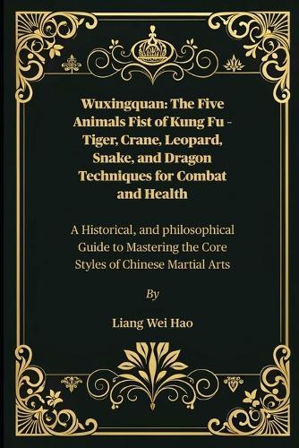 Wuxingquan: The Five Animals Fist of Kung Fu - Tiger, Crane, Leopard, Snake, and Dragon Techniques for Combat and Health: A Historical, and philosophical Guide to Mastering the Core Styles of Chinese Martial Arts