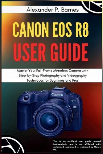 Canon EOS R8 User Guide: Master Your Full-Frame Mirrorless Camera with Step-by-Step Photography and Videography Techniques for Beginners to Pros