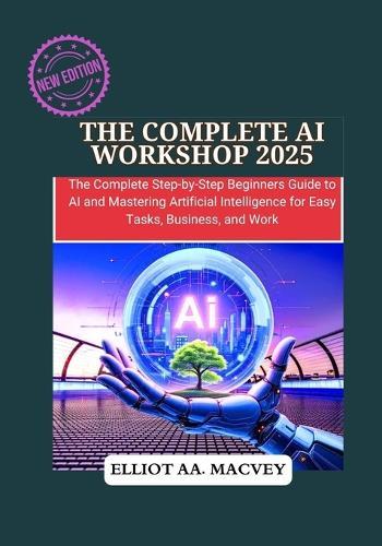 The Complete AI Workshop 2025: The Complete Step-by-Step Beginner's Guide to AI and Mastering Artificial Intelligence for Easy Tasks, Business, and Work.
