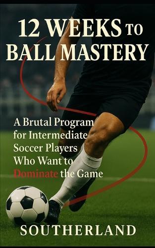 12 Weeks to Ball Mastery: A Brutal Program for Intermediate Soccer Players Who Want to Dominate the Game Though Superior Ball Handling