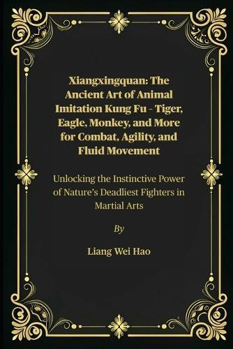 Xiangxingquan: The Ancient Art of Animal Imitation Kung Fu - Tiger, Eagle, Monkey, and More for Combat, Agility, and Fluid Movement: Unlocking the Instinctive Power of Nature's Deadliest Fighters in Martial Arts