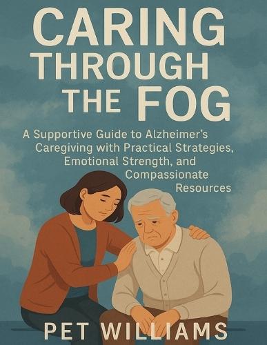 Caring Through the Fog: A Supportive Guide to Alzheimer's Caregiving with Practical Strategies, Emotional Strength, and Compassionate Resources