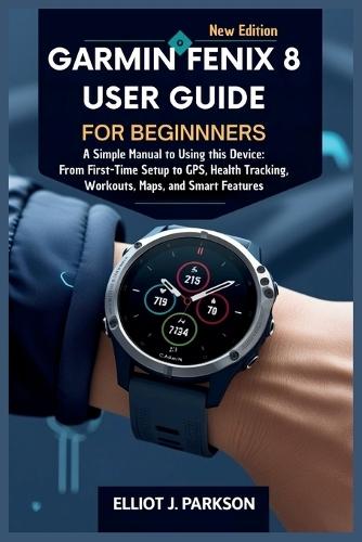 Garmin Fenix 8 User Guide For Beginners: A Simple Manual to Using this Device: From First-Time Setup to GPS, Health Tracking, Workouts, Maps, and Smart Features