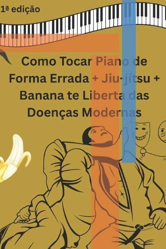 Como Tocar Piano de Forma Errada + Jiu-jítsu + Banana te Liberta das Doenças Modernas: Noventa dias de pequenos compromissos com o seu próprio renascimento.
