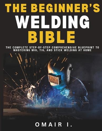 The Beginner's Welding Bible: The Complete Step-by-Step Comprehensive Blueprint to Mastering MIG, TIG, and Stick Welding at Home