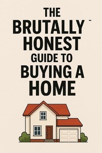 The Brutally Honest Guide to Buying Your First Home: Because Adulting Shouldn't End in Foreclosure.