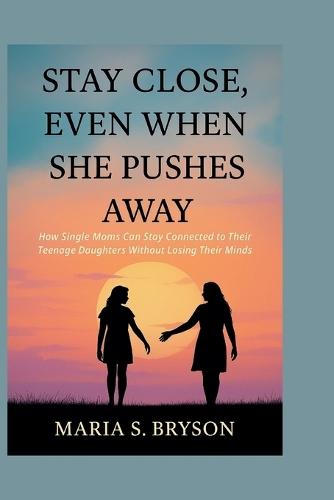 Stay Close, Even When She Pushes Away: How Single Moms Can Stay Connected to Their Teenage Daughters Without Losing Their Minds