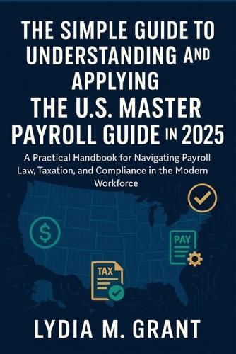 The Simple Guide to Understanding and Applying the U.S. Master Payroll Guide in 2025: A Practical Handbook for Navigating Payroll Law, Taxation, and Compliance in the Modern Workforce