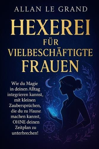 Hexerei Für Vielbeschäftigte Frauen: Wie du Magie in deinen Alltag integrieren kannst, mit kleinen Zaubersprüchen, die du zu Hause machen kannst, OHNE deinen Zeitplan zu unterbrechen!
