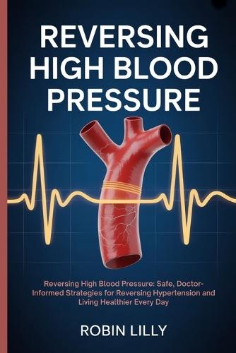 Reversing High Blood Pressure: Reversing High Blood Pressure: Safe, Doctor-Informed Strategies for Reversing Hypertension and Living Healthier Every Day