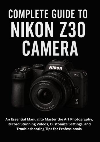 Complete Guide to Nikon Z30 Camera: An Essential Manual to Master the Art Photography, Record Stunning Videos, Customize Settings, and Troubleshooting Tips for Professionals